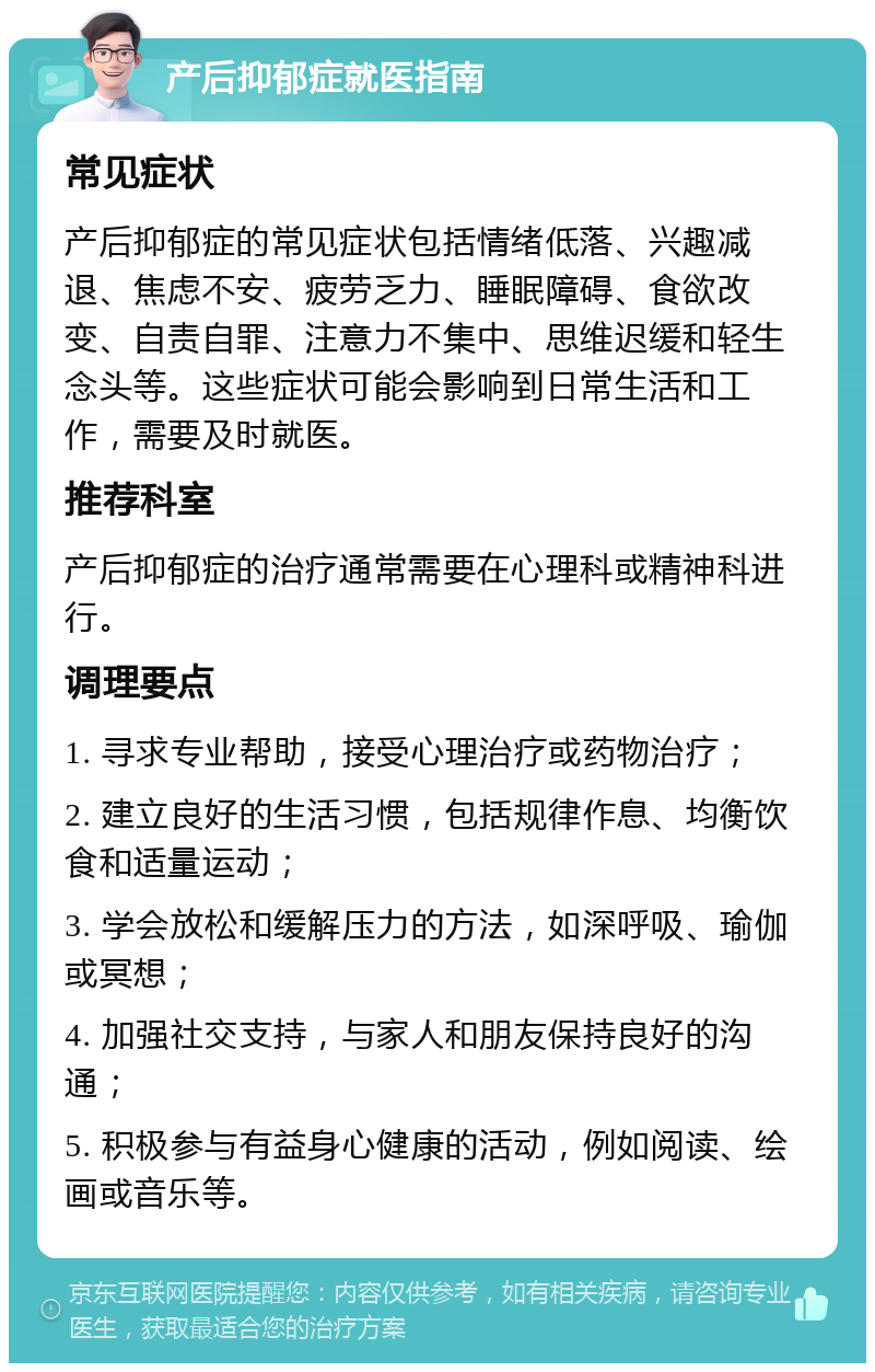 产后抑郁症就医指南 常见症状 产后抑郁症的常见症状包括情绪低落、兴趣减退、焦虑不安、疲劳乏力、睡眠障碍、食欲改变、自责自罪、注意力不集中、思维迟缓和轻生念头等。这些症状可能会影响到日常生活和工作，需要及时就医。 推荐科室 产后抑郁症的治疗通常需要在心理科或精神科进行。 调理要点 1. 寻求专业帮助，接受心理治疗或药物治疗； 2. 建立良好的生活习惯，包括规律作息、均衡饮食和适量运动； 3. 学会放松和缓解压力的方法，如深呼吸、瑜伽或冥想； 4. 加强社交支持，与家人和朋友保持良好的沟通； 5. 积极参与有益身心健康的活动，例如阅读、绘画或音乐等。