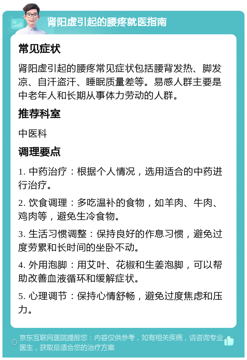 肾阳虚引起的腰疼就医指南 常见症状 肾阳虚引起的腰疼常见症状包括腰背发热、脚发凉、自汗盗汗、睡眠质量差等。易感人群主要是中老年人和长期从事体力劳动的人群。 推荐科室 中医科 调理要点 1. 中药治疗：根据个人情况，选用适合的中药进行治疗。 2. 饮食调理：多吃温补的食物，如羊肉、牛肉、鸡肉等，避免生冷食物。 3. 生活习惯调整：保持良好的作息习惯，避免过度劳累和长时间的坐卧不动。 4. 外用泡脚：用艾叶、花椒和生姜泡脚，可以帮助改善血液循环和缓解症状。 5. 心理调节：保持心情舒畅，避免过度焦虑和压力。