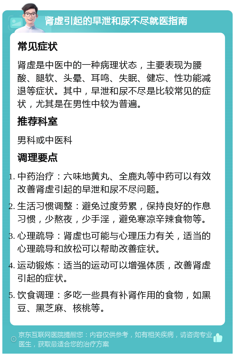 肾虚引起的早泄和尿不尽就医指南 常见症状 肾虚是中医中的一种病理状态，主要表现为腰酸、腿软、头晕、耳鸣、失眠、健忘、性功能减退等症状。其中，早泄和尿不尽是比较常见的症状，尤其是在男性中较为普遍。 推荐科室 男科或中医科 调理要点 中药治疗：六味地黄丸、全鹿丸等中药可以有效改善肾虚引起的早泄和尿不尽问题。 生活习惯调整：避免过度劳累，保持良好的作息习惯，少熬夜，少手淫，避免寒凉辛辣食物等。 心理疏导：肾虚也可能与心理压力有关，适当的心理疏导和放松可以帮助改善症状。 运动锻炼：适当的运动可以增强体质，改善肾虚引起的症状。 饮食调理：多吃一些具有补肾作用的食物，如黑豆、黑芝麻、核桃等。