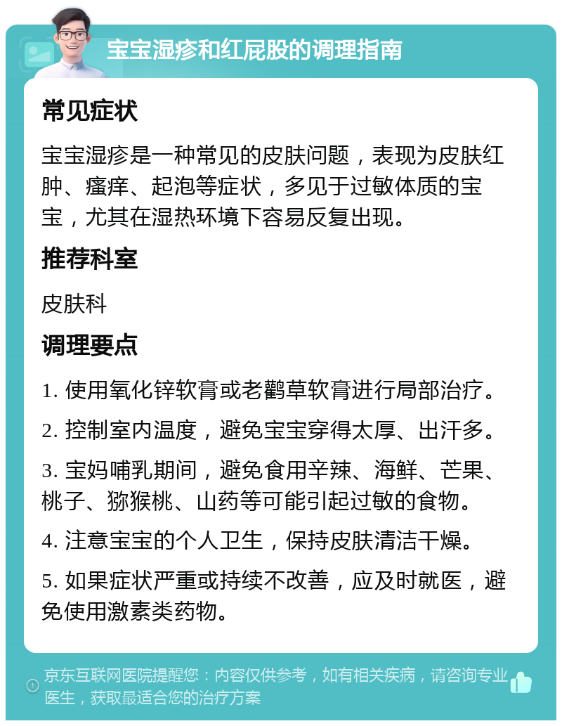 宝宝湿疹和红屁股的调理指南 常见症状 宝宝湿疹是一种常见的皮肤问题，表现为皮肤红肿、瘙痒、起泡等症状，多见于过敏体质的宝宝，尤其在湿热环境下容易反复出现。 推荐科室 皮肤科 调理要点 1. 使用氧化锌软膏或老鹳草软膏进行局部治疗。 2. 控制室内温度，避免宝宝穿得太厚、出汗多。 3. 宝妈哺乳期间，避免食用辛辣、海鲜、芒果、桃子、猕猴桃、山药等可能引起过敏的食物。 4. 注意宝宝的个人卫生，保持皮肤清洁干燥。 5. 如果症状严重或持续不改善，应及时就医，避免使用激素类药物。