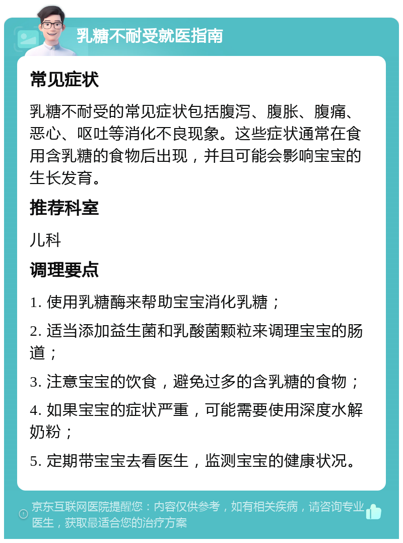 乳糖不耐受就医指南 常见症状 乳糖不耐受的常见症状包括腹泻、腹胀、腹痛、恶心、呕吐等消化不良现象。这些症状通常在食用含乳糖的食物后出现，并且可能会影响宝宝的生长发育。 推荐科室 儿科 调理要点 1. 使用乳糖酶来帮助宝宝消化乳糖； 2. 适当添加益生菌和乳酸菌颗粒来调理宝宝的肠道； 3. 注意宝宝的饮食，避免过多的含乳糖的食物； 4. 如果宝宝的症状严重，可能需要使用深度水解奶粉； 5. 定期带宝宝去看医生，监测宝宝的健康状况。