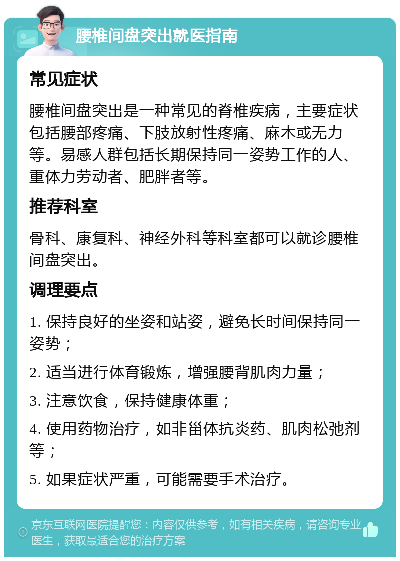 腰椎间盘突出就医指南 常见症状 腰椎间盘突出是一种常见的脊椎疾病，主要症状包括腰部疼痛、下肢放射性疼痛、麻木或无力等。易感人群包括长期保持同一姿势工作的人、重体力劳动者、肥胖者等。 推荐科室 骨科、康复科、神经外科等科室都可以就诊腰椎间盘突出。 调理要点 1. 保持良好的坐姿和站姿，避免长时间保持同一姿势； 2. 适当进行体育锻炼，增强腰背肌肉力量； 3. 注意饮食，保持健康体重； 4. 使用药物治疗，如非甾体抗炎药、肌肉松弛剂等； 5. 如果症状严重，可能需要手术治疗。