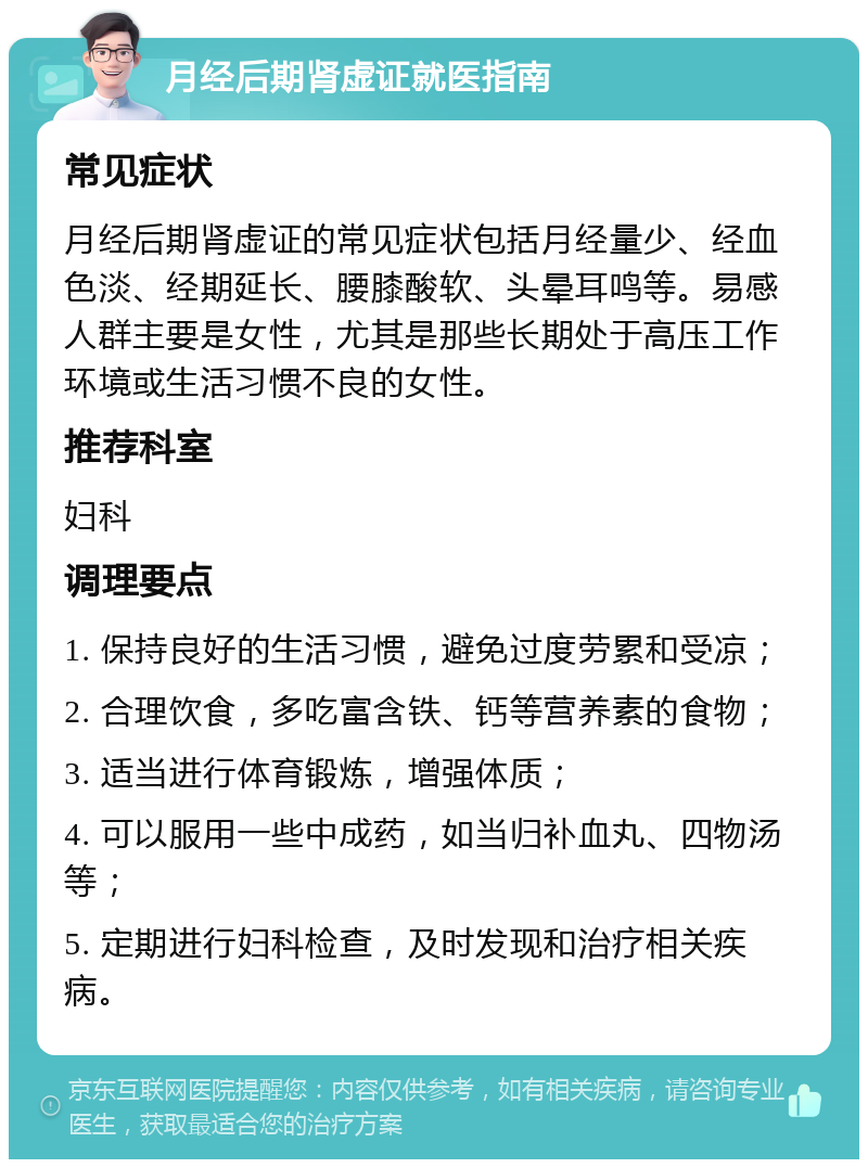 月经后期肾虚证就医指南 常见症状 月经后期肾虚证的常见症状包括月经量少、经血色淡、经期延长、腰膝酸软、头晕耳鸣等。易感人群主要是女性，尤其是那些长期处于高压工作环境或生活习惯不良的女性。 推荐科室 妇科 调理要点 1. 保持良好的生活习惯，避免过度劳累和受凉； 2. 合理饮食，多吃富含铁、钙等营养素的食物； 3. 适当进行体育锻炼，增强体质； 4. 可以服用一些中成药，如当归补血丸、四物汤等； 5. 定期进行妇科检查，及时发现和治疗相关疾病。