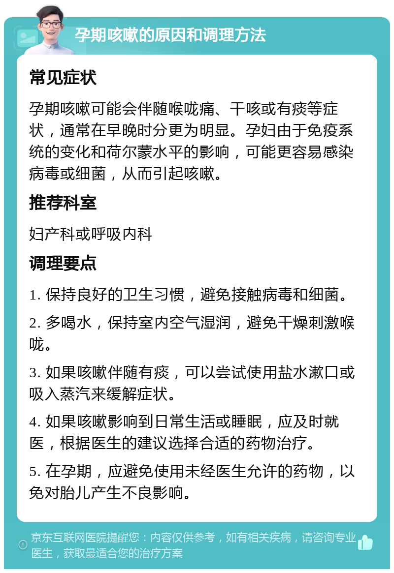 孕期咳嗽的原因和调理方法 常见症状 孕期咳嗽可能会伴随喉咙痛、干咳或有痰等症状，通常在早晚时分更为明显。孕妇由于免疫系统的变化和荷尔蒙水平的影响，可能更容易感染病毒或细菌，从而引起咳嗽。 推荐科室 妇产科或呼吸内科 调理要点 1. 保持良好的卫生习惯，避免接触病毒和细菌。 2. 多喝水，保持室内空气湿润，避免干燥刺激喉咙。 3. 如果咳嗽伴随有痰，可以尝试使用盐水漱口或吸入蒸汽来缓解症状。 4. 如果咳嗽影响到日常生活或睡眠，应及时就医，根据医生的建议选择合适的药物治疗。 5. 在孕期，应避免使用未经医生允许的药物，以免对胎儿产生不良影响。