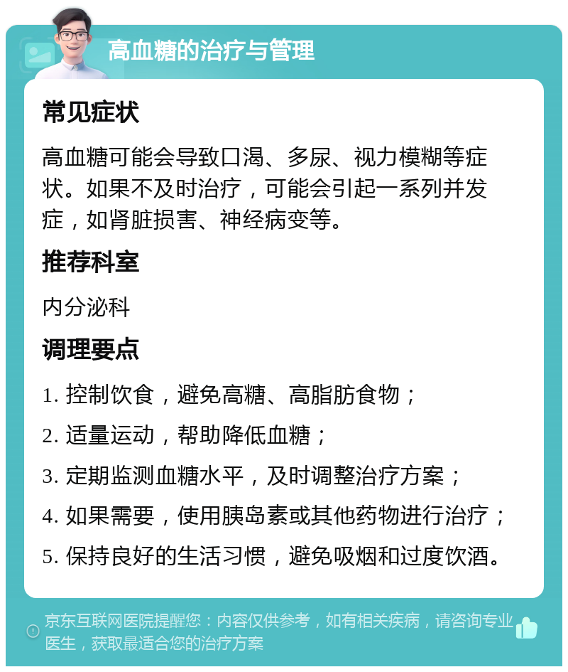 高血糖的治疗与管理 常见症状 高血糖可能会导致口渴、多尿、视力模糊等症状。如果不及时治疗，可能会引起一系列并发症，如肾脏损害、神经病变等。 推荐科室 内分泌科 调理要点 1. 控制饮食，避免高糖、高脂肪食物； 2. 适量运动，帮助降低血糖； 3. 定期监测血糖水平，及时调整治疗方案； 4. 如果需要，使用胰岛素或其他药物进行治疗； 5. 保持良好的生活习惯，避免吸烟和过度饮酒。