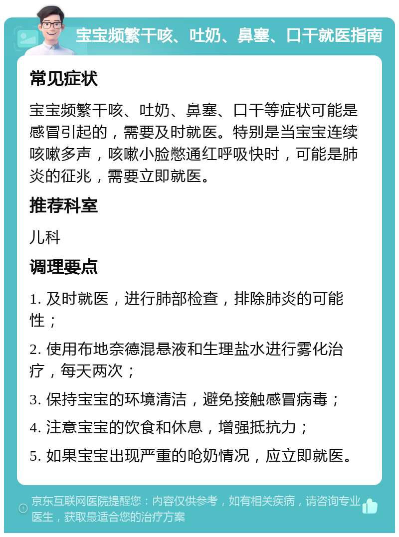 宝宝频繁干咳、吐奶、鼻塞、口干就医指南 常见症状 宝宝频繁干咳、吐奶、鼻塞、口干等症状可能是感冒引起的，需要及时就医。特别是当宝宝连续咳嗽多声，咳嗽小脸憋通红呼吸快时，可能是肺炎的征兆，需要立即就医。 推荐科室 儿科 调理要点 1. 及时就医，进行肺部检查，排除肺炎的可能性； 2. 使用布地奈德混悬液和生理盐水进行雾化治疗，每天两次； 3. 保持宝宝的环境清洁，避免接触感冒病毒； 4. 注意宝宝的饮食和休息，增强抵抗力； 5. 如果宝宝出现严重的呛奶情况，应立即就医。