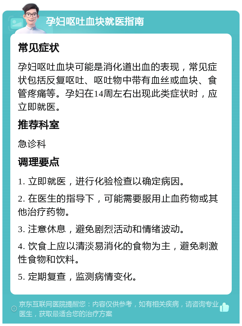 孕妇呕吐血块就医指南 常见症状 孕妇呕吐血块可能是消化道出血的表现，常见症状包括反复呕吐、呕吐物中带有血丝或血块、食管疼痛等。孕妇在14周左右出现此类症状时，应立即就医。 推荐科室 急诊科 调理要点 1. 立即就医，进行化验检查以确定病因。 2. 在医生的指导下，可能需要服用止血药物或其他治疗药物。 3. 注意休息，避免剧烈活动和情绪波动。 4. 饮食上应以清淡易消化的食物为主，避免刺激性食物和饮料。 5. 定期复查，监测病情变化。