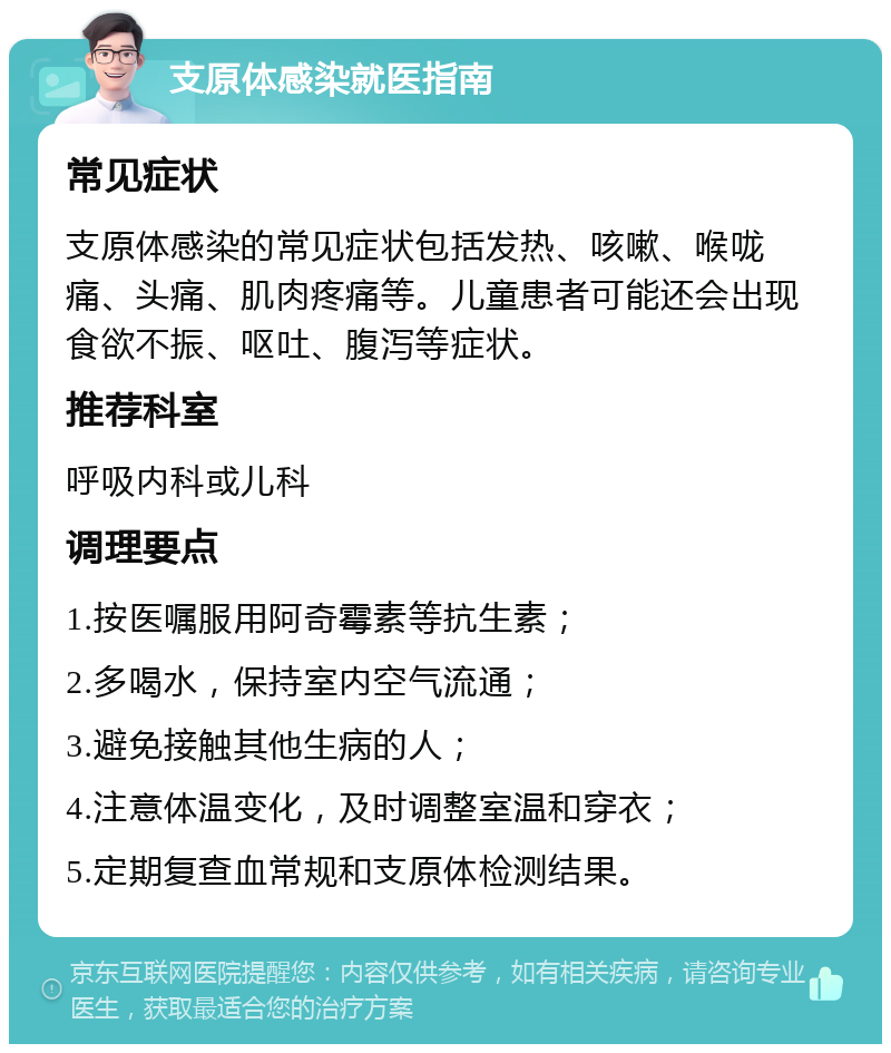 支原体感染就医指南 常见症状 支原体感染的常见症状包括发热、咳嗽、喉咙痛、头痛、肌肉疼痛等。儿童患者可能还会出现食欲不振、呕吐、腹泻等症状。 推荐科室 呼吸内科或儿科 调理要点 1.按医嘱服用阿奇霉素等抗生素； 2.多喝水，保持室内空气流通； 3.避免接触其他生病的人； 4.注意体温变化，及时调整室温和穿衣； 5.定期复查血常规和支原体检测结果。