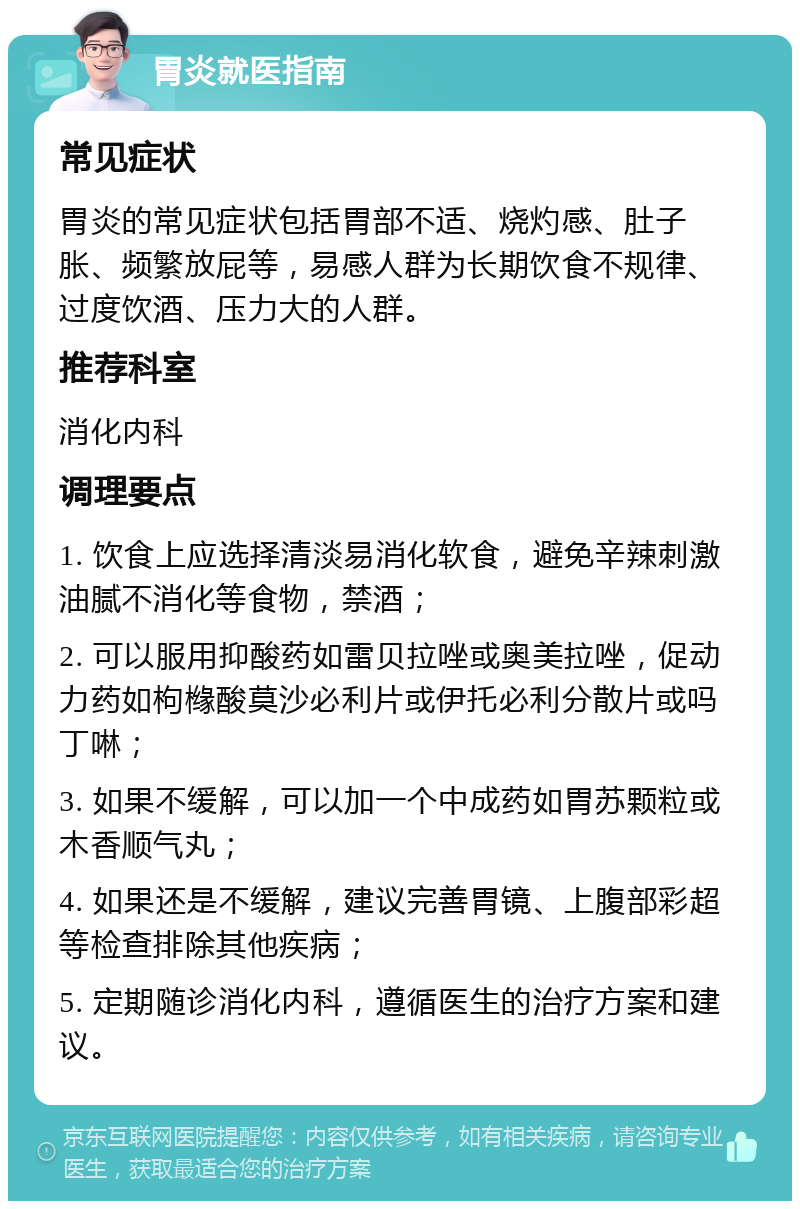 胃炎就医指南 常见症状 胃炎的常见症状包括胃部不适、烧灼感、肚子胀、频繁放屁等，易感人群为长期饮食不规律、过度饮酒、压力大的人群。 推荐科室 消化内科 调理要点 1. 饮食上应选择清淡易消化软食，避免辛辣刺激油腻不消化等食物，禁酒； 2. 可以服用抑酸药如雷贝拉唑或奥美拉唑，促动力药如枸橼酸莫沙必利片或伊托必利分散片或吗丁啉； 3. 如果不缓解，可以加一个中成药如胃苏颗粒或木香顺气丸； 4. 如果还是不缓解，建议完善胃镜、上腹部彩超等检查排除其他疾病； 5. 定期随诊消化内科，遵循医生的治疗方案和建议。