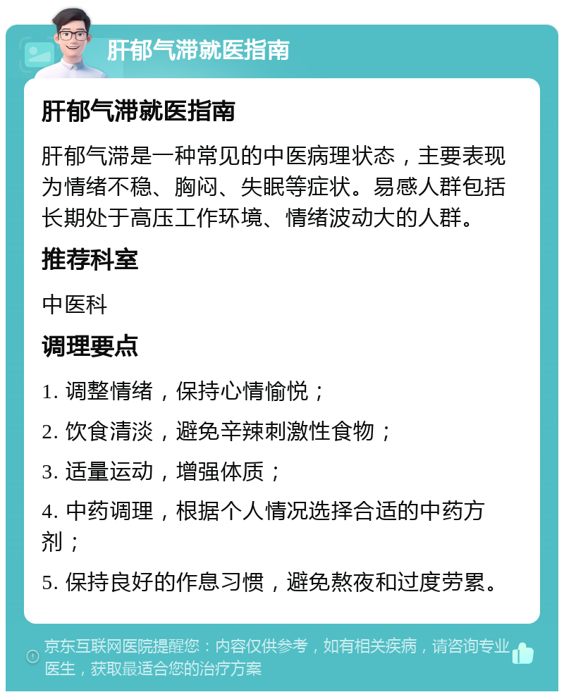 肝郁气滞就医指南 肝郁气滞就医指南 肝郁气滞是一种常见的中医病理状态，主要表现为情绪不稳、胸闷、失眠等症状。易感人群包括长期处于高压工作环境、情绪波动大的人群。 推荐科室 中医科 调理要点 1. 调整情绪，保持心情愉悦； 2. 饮食清淡，避免辛辣刺激性食物； 3. 适量运动，增强体质； 4. 中药调理，根据个人情况选择合适的中药方剂； 5. 保持良好的作息习惯，避免熬夜和过度劳累。