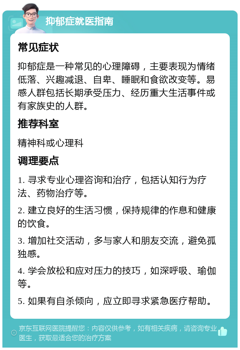 抑郁症就医指南 常见症状 抑郁症是一种常见的心理障碍，主要表现为情绪低落、兴趣减退、自卑、睡眠和食欲改变等。易感人群包括长期承受压力、经历重大生活事件或有家族史的人群。 推荐科室 精神科或心理科 调理要点 1. 寻求专业心理咨询和治疗，包括认知行为疗法、药物治疗等。 2. 建立良好的生活习惯，保持规律的作息和健康的饮食。 3. 增加社交活动，多与家人和朋友交流，避免孤独感。 4. 学会放松和应对压力的技巧，如深呼吸、瑜伽等。 5. 如果有自杀倾向，应立即寻求紧急医疗帮助。