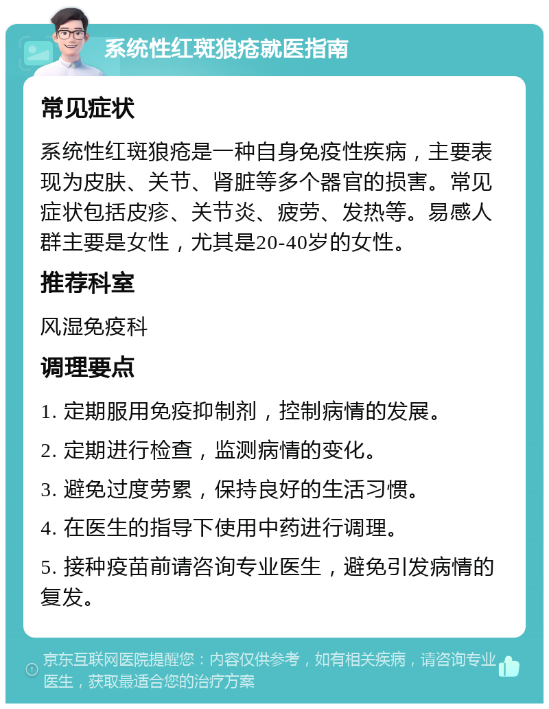 系统性红斑狼疮就医指南 常见症状 系统性红斑狼疮是一种自身免疫性疾病，主要表现为皮肤、关节、肾脏等多个器官的损害。常见症状包括皮疹、关节炎、疲劳、发热等。易感人群主要是女性，尤其是20-40岁的女性。 推荐科室 风湿免疫科 调理要点 1. 定期服用免疫抑制剂，控制病情的发展。 2. 定期进行检查，监测病情的变化。 3. 避免过度劳累，保持良好的生活习惯。 4. 在医生的指导下使用中药进行调理。 5. 接种疫苗前请咨询专业医生，避免引发病情的复发。