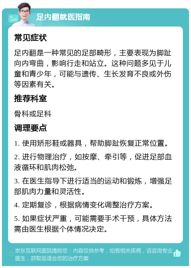 足内翻就医指南 常见症状 足内翻是一种常见的足部畸形，主要表现为脚趾向内弯曲，影响行走和站立。这种问题多见于儿童和青少年，可能与遗传、生长发育不良或外伤等因素有关。 推荐科室 骨科或足科 调理要点 1. 使用矫形鞋或器具，帮助脚趾恢复正常位置。 2. 进行物理治疗，如按摩、牵引等，促进足部血液循环和肌肉松弛。 3. 在医生指导下进行适当的运动和锻炼，增强足部肌肉力量和灵活性。 4. 定期复诊，根据病情变化调整治疗方案。 5. 如果症状严重，可能需要手术干预，具体方法需由医生根据个体情况决定。