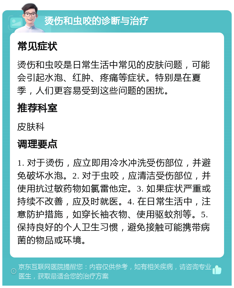 烫伤和虫咬的诊断与治疗 常见症状 烫伤和虫咬是日常生活中常见的皮肤问题，可能会引起水泡、红肿、疼痛等症状。特别是在夏季，人们更容易受到这些问题的困扰。 推荐科室 皮肤科 调理要点 1. 对于烫伤，应立即用冷水冲洗受伤部位，并避免破坏水泡。2. 对于虫咬，应清洁受伤部位，并使用抗过敏药物如氯雷他定。3. 如果症状严重或持续不改善，应及时就医。4. 在日常生活中，注意防护措施，如穿长袖衣物、使用驱蚊剂等。5. 保持良好的个人卫生习惯，避免接触可能携带病菌的物品或环境。