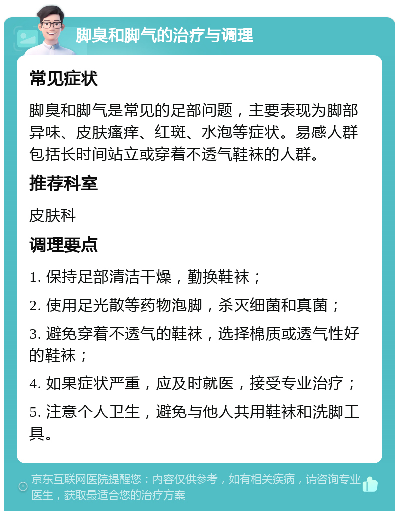 脚臭和脚气的治疗与调理 常见症状 脚臭和脚气是常见的足部问题，主要表现为脚部异味、皮肤瘙痒、红斑、水泡等症状。易感人群包括长时间站立或穿着不透气鞋袜的人群。 推荐科室 皮肤科 调理要点 1. 保持足部清洁干燥，勤换鞋袜； 2. 使用足光散等药物泡脚，杀灭细菌和真菌； 3. 避免穿着不透气的鞋袜，选择棉质或透气性好的鞋袜； 4. 如果症状严重，应及时就医，接受专业治疗； 5. 注意个人卫生，避免与他人共用鞋袜和洗脚工具。