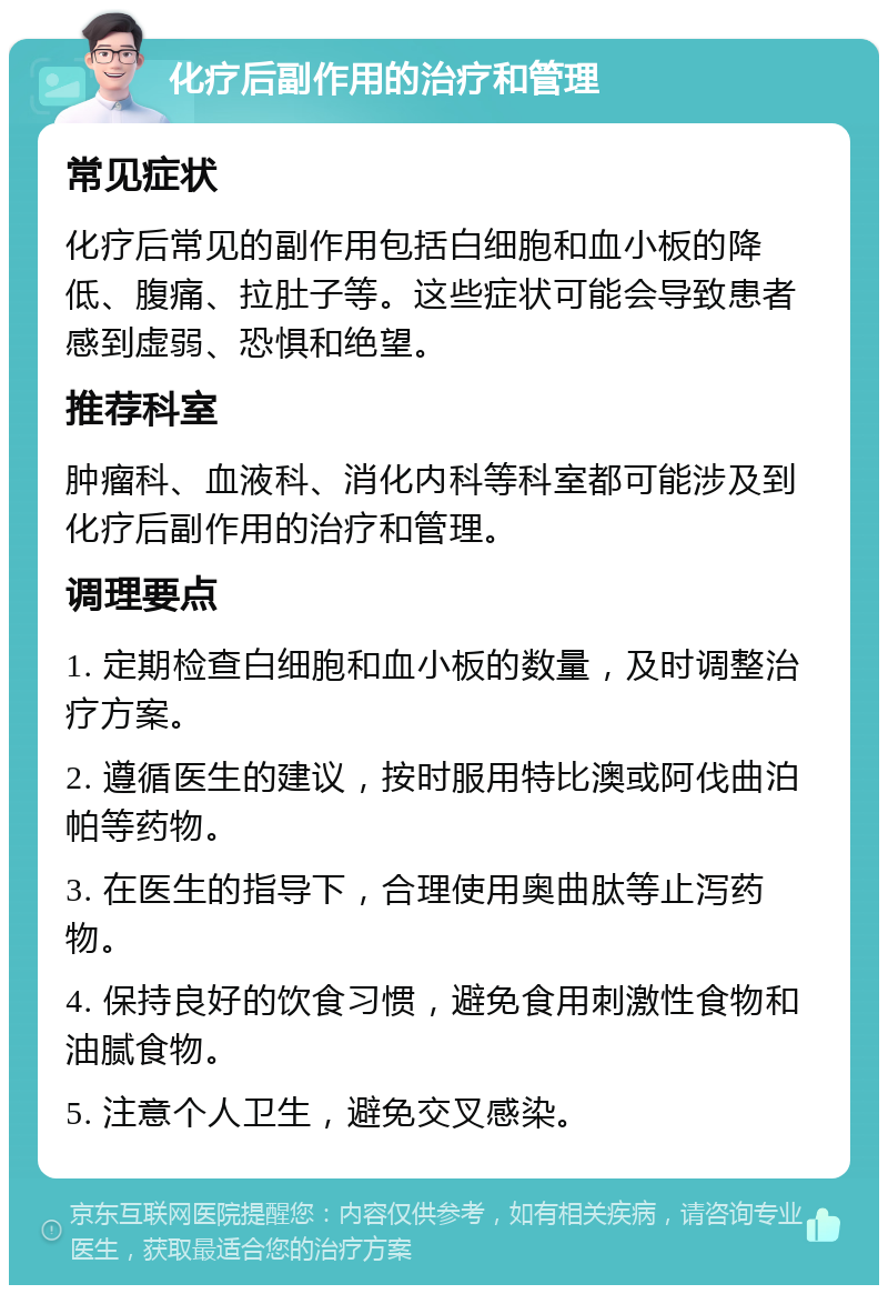 化疗后副作用的治疗和管理 常见症状 化疗后常见的副作用包括白细胞和血小板的降低、腹痛、拉肚子等。这些症状可能会导致患者感到虚弱、恐惧和绝望。 推荐科室 肿瘤科、血液科、消化内科等科室都可能涉及到化疗后副作用的治疗和管理。 调理要点 1. 定期检查白细胞和血小板的数量，及时调整治疗方案。 2. 遵循医生的建议，按时服用特比澳或阿伐曲泊帕等药物。 3. 在医生的指导下，合理使用奥曲肽等止泻药物。 4. 保持良好的饮食习惯，避免食用刺激性食物和油腻食物。 5. 注意个人卫生，避免交叉感染。