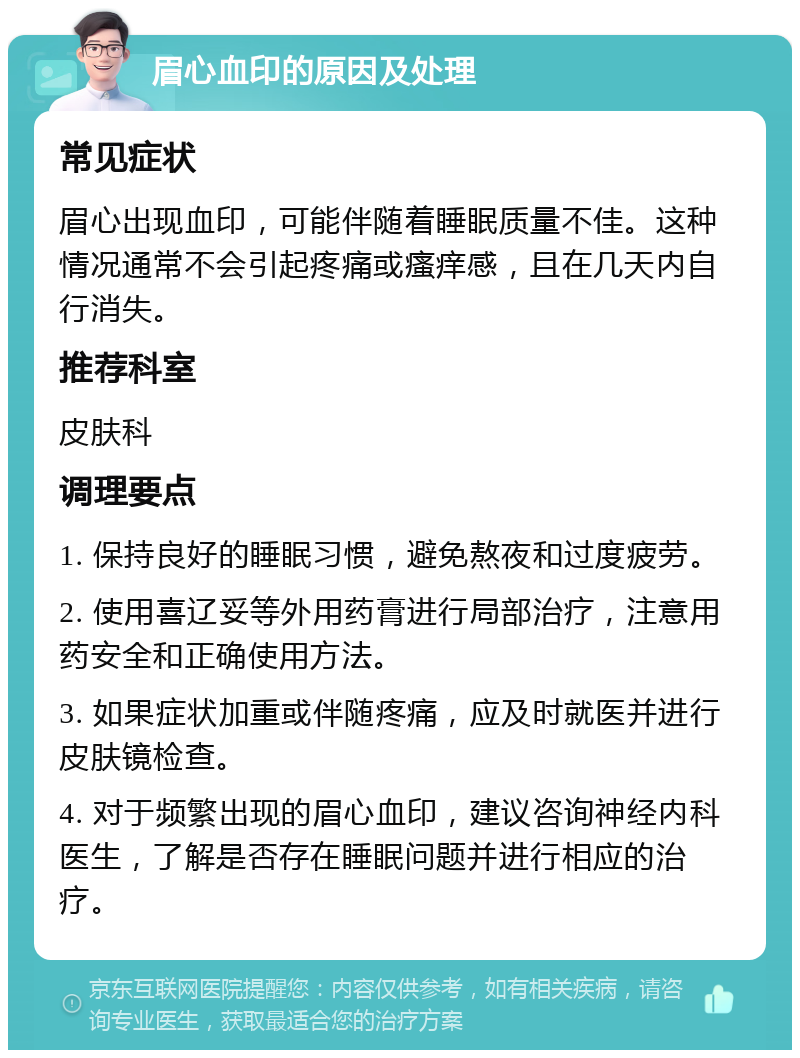 眉心血印的原因及处理 常见症状 眉心出现血印，可能伴随着睡眠质量不佳。这种情况通常不会引起疼痛或瘙痒感，且在几天内自行消失。 推荐科室 皮肤科 调理要点 1. 保持良好的睡眠习惯，避免熬夜和过度疲劳。 2. 使用喜辽妥等外用药膏进行局部治疗，注意用药安全和正确使用方法。 3. 如果症状加重或伴随疼痛，应及时就医并进行皮肤镜检查。 4. 对于频繁出现的眉心血印，建议咨询神经内科医生，了解是否存在睡眠问题并进行相应的治疗。