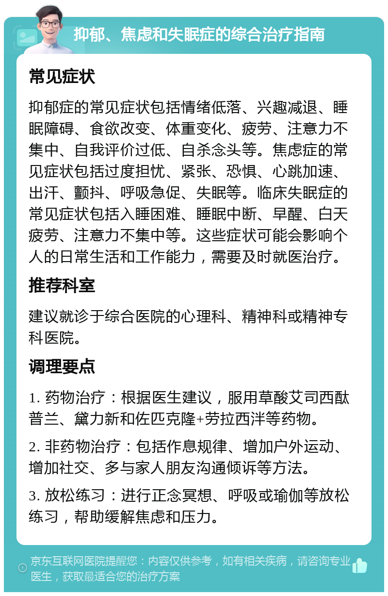 抑郁、焦虑和失眠症的综合治疗指南 常见症状 抑郁症的常见症状包括情绪低落、兴趣减退、睡眠障碍、食欲改变、体重变化、疲劳、注意力不集中、自我评价过低、自杀念头等。焦虑症的常见症状包括过度担忧、紧张、恐惧、心跳加速、出汗、颤抖、呼吸急促、失眠等。临床失眠症的常见症状包括入睡困难、睡眠中断、早醒、白天疲劳、注意力不集中等。这些症状可能会影响个人的日常生活和工作能力，需要及时就医治疗。 推荐科室 建议就诊于综合医院的心理科、精神科或精神专科医院。 调理要点 1. 药物治疗：根据医生建议，服用草酸艾司西酞普兰、黛力新和佐匹克隆+劳拉西泮等药物。 2. 非药物治疗：包括作息规律、增加户外运动、增加社交、多与家人朋友沟通倾诉等方法。 3. 放松练习：进行正念冥想、呼吸或瑜伽等放松练习，帮助缓解焦虑和压力。