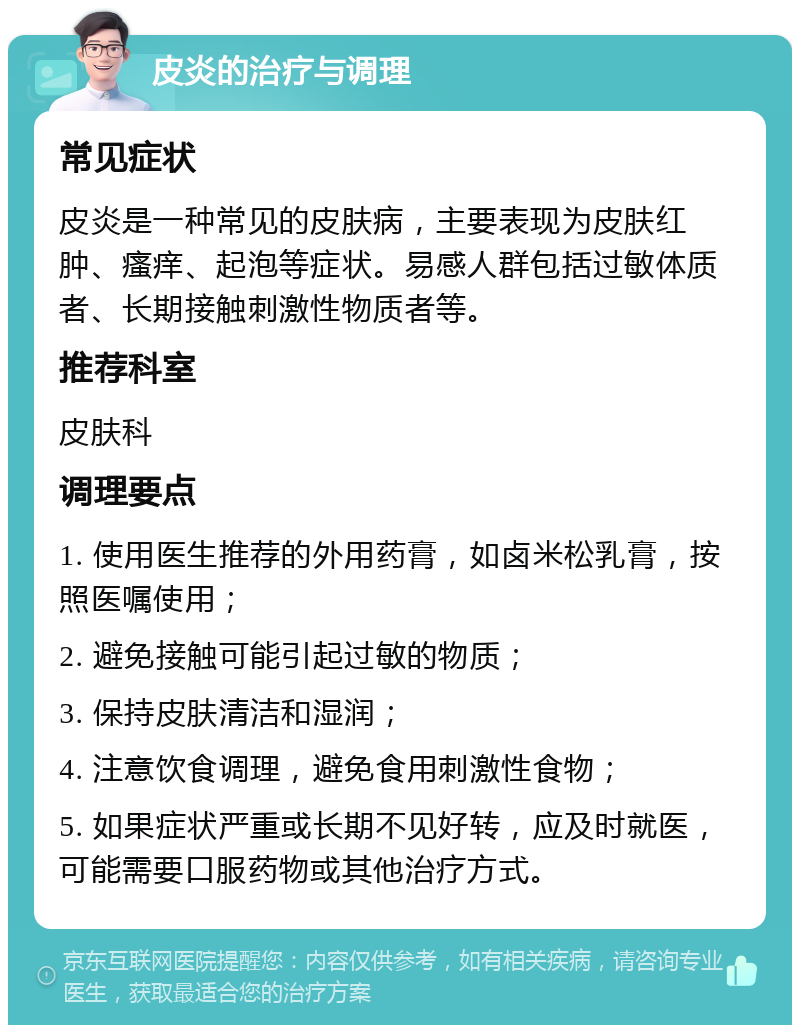 皮炎的治疗与调理 常见症状 皮炎是一种常见的皮肤病，主要表现为皮肤红肿、瘙痒、起泡等症状。易感人群包括过敏体质者、长期接触刺激性物质者等。 推荐科室 皮肤科 调理要点 1. 使用医生推荐的外用药膏，如卤米松乳膏，按照医嘱使用； 2. 避免接触可能引起过敏的物质； 3. 保持皮肤清洁和湿润； 4. 注意饮食调理，避免食用刺激性食物； 5. 如果症状严重或长期不见好转，应及时就医，可能需要口服药物或其他治疗方式。