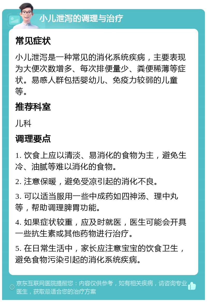 小儿泄泻的调理与治疗 常见症状 小儿泄泻是一种常见的消化系统疾病，主要表现为大便次数增多、每次排便量少、粪便稀薄等症状。易感人群包括婴幼儿、免疫力较弱的儿童等。 推荐科室 儿科 调理要点 1. 饮食上应以清淡、易消化的食物为主，避免生冷、油腻等难以消化的食物。 2. 注意保暖，避免受凉引起的消化不良。 3. 可以适当服用一些中成药如四神汤、理中丸等，帮助调理脾胃功能。 4. 如果症状较重，应及时就医，医生可能会开具一些抗生素或其他药物进行治疗。 5. 在日常生活中，家长应注意宝宝的饮食卫生，避免食物污染引起的消化系统疾病。