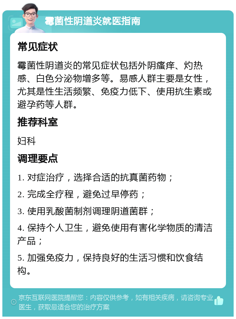 霉菌性阴道炎就医指南 常见症状 霉菌性阴道炎的常见症状包括外阴瘙痒、灼热感、白色分泌物增多等。易感人群主要是女性，尤其是性生活频繁、免疫力低下、使用抗生素或避孕药等人群。 推荐科室 妇科 调理要点 1. 对症治疗，选择合适的抗真菌药物； 2. 完成全疗程，避免过早停药； 3. 使用乳酸菌制剂调理阴道菌群； 4. 保持个人卫生，避免使用有害化学物质的清洁产品； 5. 加强免疫力，保持良好的生活习惯和饮食结构。