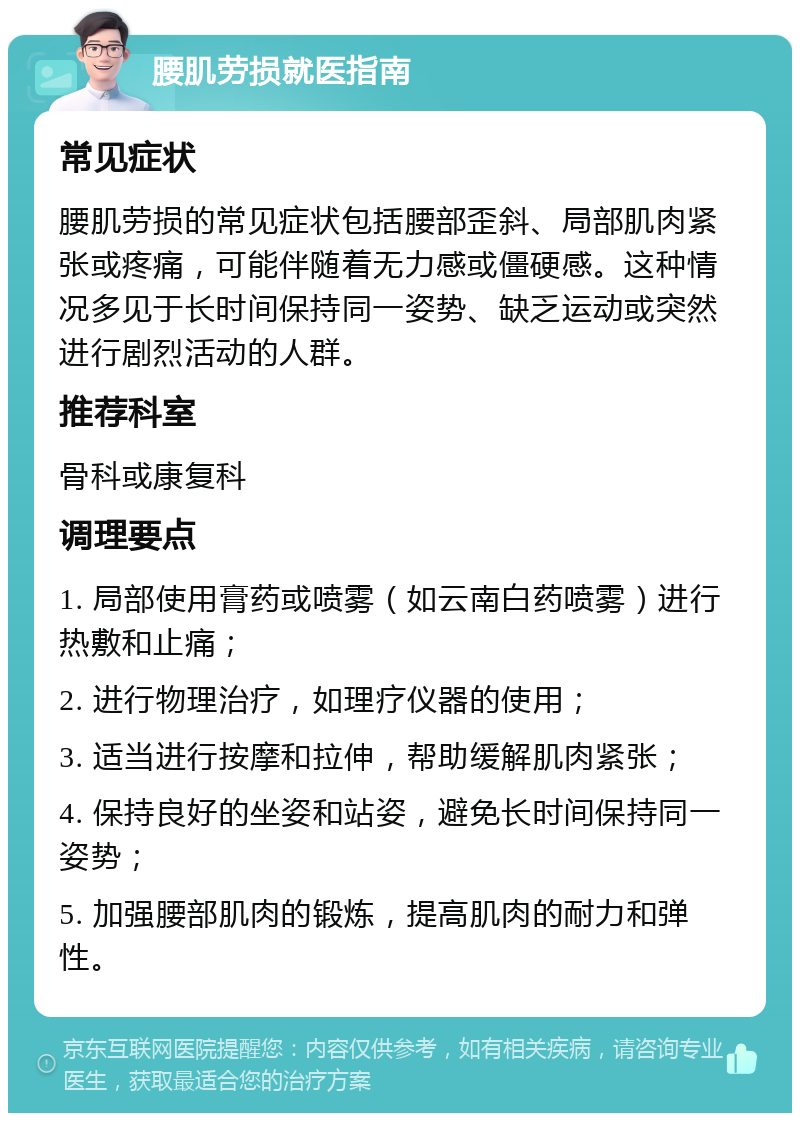 腰肌劳损就医指南 常见症状 腰肌劳损的常见症状包括腰部歪斜、局部肌肉紧张或疼痛，可能伴随着无力感或僵硬感。这种情况多见于长时间保持同一姿势、缺乏运动或突然进行剧烈活动的人群。 推荐科室 骨科或康复科 调理要点 1. 局部使用膏药或喷雾（如云南白药喷雾）进行热敷和止痛； 2. 进行物理治疗，如理疗仪器的使用； 3. 适当进行按摩和拉伸，帮助缓解肌肉紧张； 4. 保持良好的坐姿和站姿，避免长时间保持同一姿势； 5. 加强腰部肌肉的锻炼，提高肌肉的耐力和弹性。