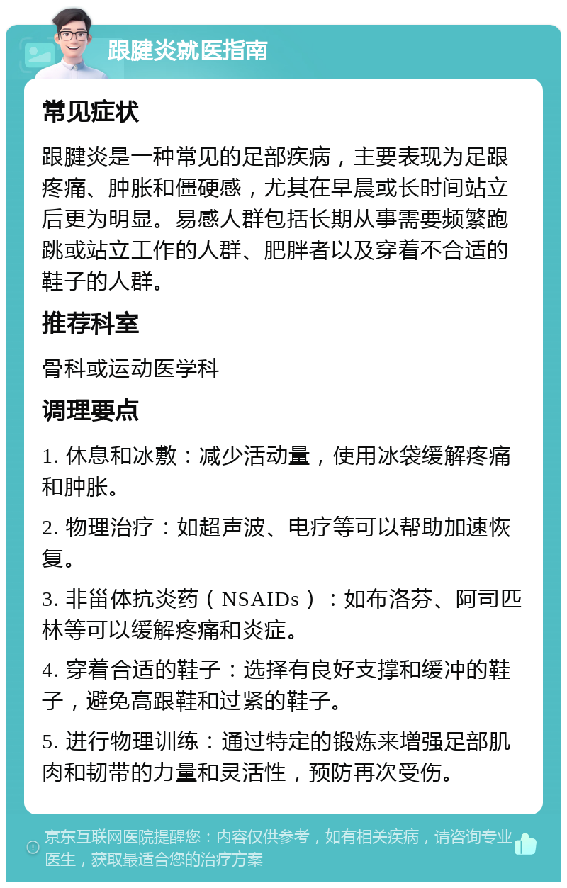 跟腱炎就医指南 常见症状 跟腱炎是一种常见的足部疾病，主要表现为足跟疼痛、肿胀和僵硬感，尤其在早晨或长时间站立后更为明显。易感人群包括长期从事需要频繁跑跳或站立工作的人群、肥胖者以及穿着不合适的鞋子的人群。 推荐科室 骨科或运动医学科 调理要点 1. 休息和冰敷：减少活动量，使用冰袋缓解疼痛和肿胀。 2. 物理治疗：如超声波、电疗等可以帮助加速恢复。 3. 非甾体抗炎药（NSAIDs）：如布洛芬、阿司匹林等可以缓解疼痛和炎症。 4. 穿着合适的鞋子：选择有良好支撑和缓冲的鞋子，避免高跟鞋和过紧的鞋子。 5. 进行物理训练：通过特定的锻炼来增强足部肌肉和韧带的力量和灵活性，预防再次受伤。