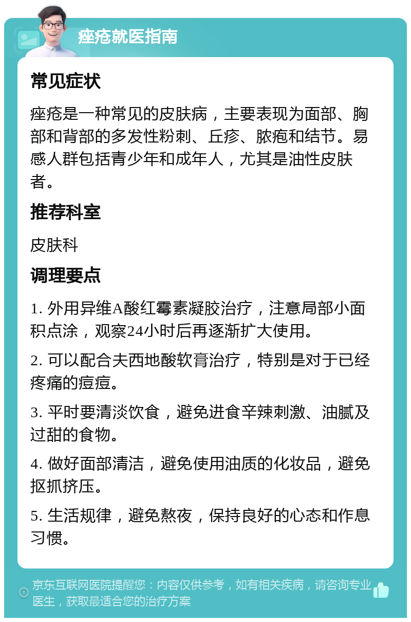 痤疮就医指南 常见症状 痤疮是一种常见的皮肤病，主要表现为面部、胸部和背部的多发性粉刺、丘疹、脓疱和结节。易感人群包括青少年和成年人，尤其是油性皮肤者。 推荐科室 皮肤科 调理要点 1. 外用异维A酸红霉素凝胶治疗，注意局部小面积点涂，观察24小时后再逐渐扩大使用。 2. 可以配合夫西地酸软膏治疗，特别是对于已经疼痛的痘痘。 3. 平时要清淡饮食，避免进食辛辣刺激、油腻及过甜的食物。 4. 做好面部清洁，避免使用油质的化妆品，避免抠抓挤压。 5. 生活规律，避免熬夜，保持良好的心态和作息习惯。