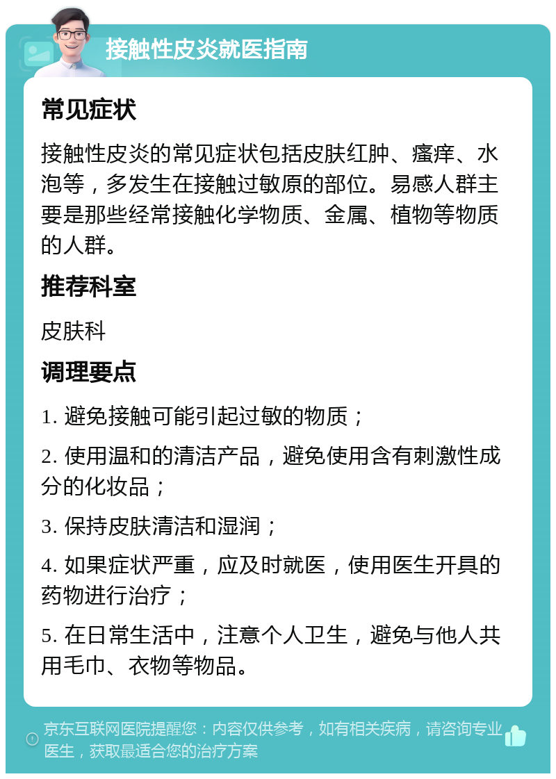 接触性皮炎就医指南 常见症状 接触性皮炎的常见症状包括皮肤红肿、瘙痒、水泡等，多发生在接触过敏原的部位。易感人群主要是那些经常接触化学物质、金属、植物等物质的人群。 推荐科室 皮肤科 调理要点 1. 避免接触可能引起过敏的物质； 2. 使用温和的清洁产品，避免使用含有刺激性成分的化妆品； 3. 保持皮肤清洁和湿润； 4. 如果症状严重，应及时就医，使用医生开具的药物进行治疗； 5. 在日常生活中，注意个人卫生，避免与他人共用毛巾、衣物等物品。