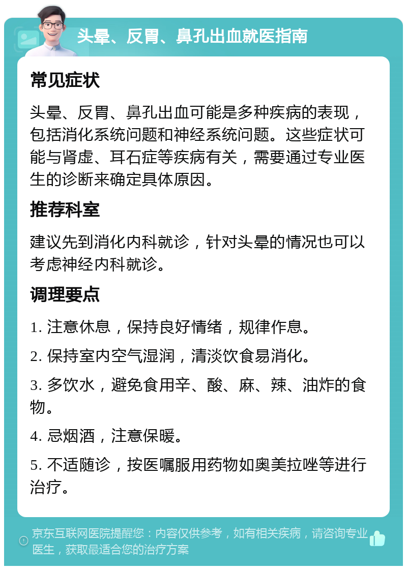 头晕、反胃、鼻孔出血就医指南 常见症状 头晕、反胃、鼻孔出血可能是多种疾病的表现，包括消化系统问题和神经系统问题。这些症状可能与肾虚、耳石症等疾病有关，需要通过专业医生的诊断来确定具体原因。 推荐科室 建议先到消化内科就诊，针对头晕的情况也可以考虑神经内科就诊。 调理要点 1. 注意休息，保持良好情绪，规律作息。 2. 保持室内空气湿润，清淡饮食易消化。 3. 多饮水，避免食用辛、酸、麻、辣、油炸的食物。 4. 忌烟酒，注意保暖。 5. 不适随诊，按医嘱服用药物如奥美拉唑等进行治疗。