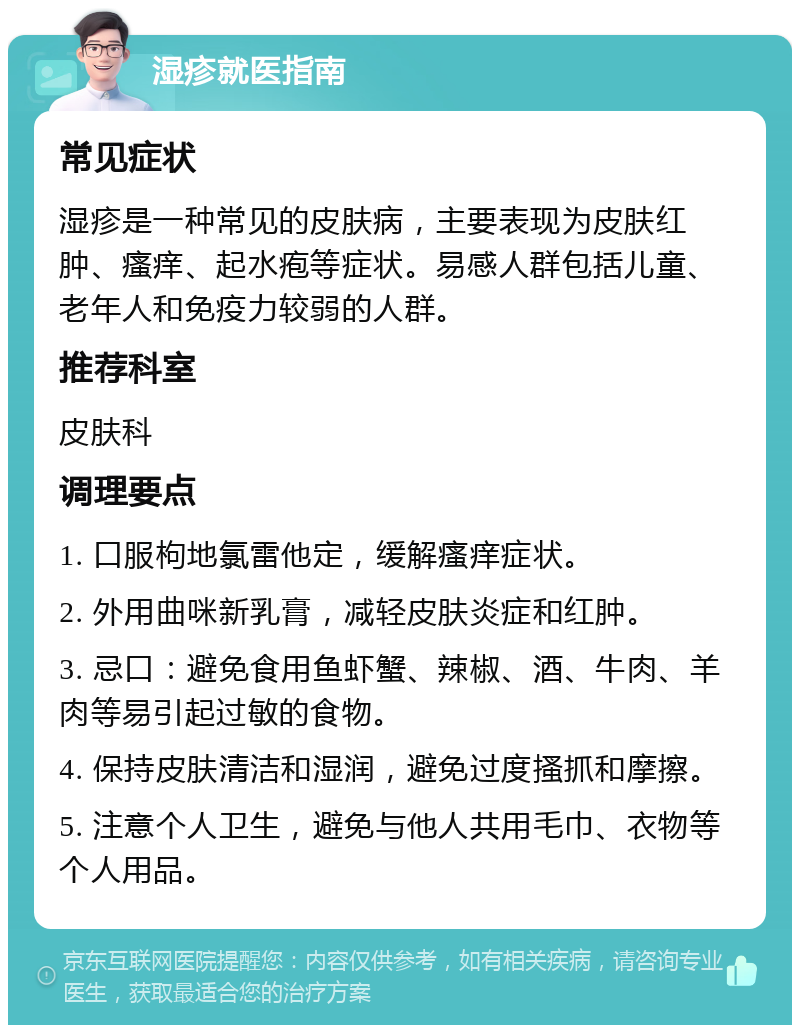 湿疹就医指南 常见症状 湿疹是一种常见的皮肤病，主要表现为皮肤红肿、瘙痒、起水疱等症状。易感人群包括儿童、老年人和免疫力较弱的人群。 推荐科室 皮肤科 调理要点 1. 口服枸地氯雷他定，缓解瘙痒症状。 2. 外用曲咪新乳膏，减轻皮肤炎症和红肿。 3. 忌口：避免食用鱼虾蟹、辣椒、酒、牛肉、羊肉等易引起过敏的食物。 4. 保持皮肤清洁和湿润，避免过度搔抓和摩擦。 5. 注意个人卫生，避免与他人共用毛巾、衣物等个人用品。