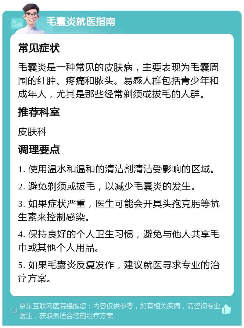 毛囊炎就医指南 常见症状 毛囊炎是一种常见的皮肤病，主要表现为毛囊周围的红肿、疼痛和脓头。易感人群包括青少年和成年人，尤其是那些经常剃须或拔毛的人群。 推荐科室 皮肤科 调理要点 1. 使用温水和温和的清洁剂清洁受影响的区域。 2. 避免剃须或拔毛，以减少毛囊炎的发生。 3. 如果症状严重，医生可能会开具头孢克肟等抗生素来控制感染。 4. 保持良好的个人卫生习惯，避免与他人共享毛巾或其他个人用品。 5. 如果毛囊炎反复发作，建议就医寻求专业的治疗方案。