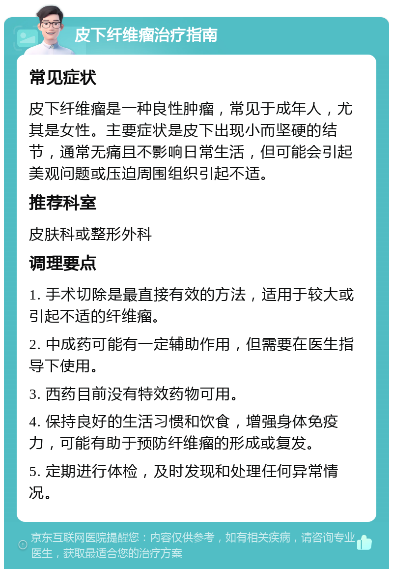 皮下纤维瘤治疗指南 常见症状 皮下纤维瘤是一种良性肿瘤，常见于成年人，尤其是女性。主要症状是皮下出现小而坚硬的结节，通常无痛且不影响日常生活，但可能会引起美观问题或压迫周围组织引起不适。 推荐科室 皮肤科或整形外科 调理要点 1. 手术切除是最直接有效的方法，适用于较大或引起不适的纤维瘤。 2. 中成药可能有一定辅助作用，但需要在医生指导下使用。 3. 西药目前没有特效药物可用。 4. 保持良好的生活习惯和饮食，增强身体免疫力，可能有助于预防纤维瘤的形成或复发。 5. 定期进行体检，及时发现和处理任何异常情况。