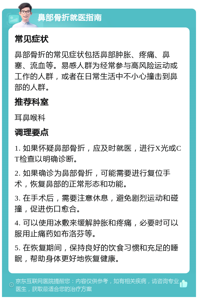 鼻部骨折就医指南 常见症状 鼻部骨折的常见症状包括鼻部肿胀、疼痛、鼻塞、流血等。易感人群为经常参与高风险运动或工作的人群，或者在日常生活中不小心撞击到鼻部的人群。 推荐科室 耳鼻喉科 调理要点 1. 如果怀疑鼻部骨折，应及时就医，进行X光或CT检查以明确诊断。 2. 如果确诊为鼻部骨折，可能需要进行复位手术，恢复鼻部的正常形态和功能。 3. 在手术后，需要注意休息，避免剧烈运动和碰撞，促进伤口愈合。 4. 可以使用冰敷来缓解肿胀和疼痛，必要时可以服用止痛药如布洛芬等。 5. 在恢复期间，保持良好的饮食习惯和充足的睡眠，帮助身体更好地恢复健康。