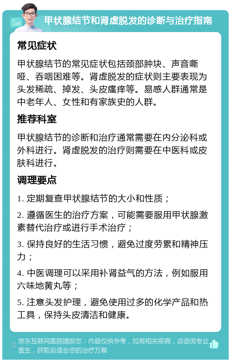 甲状腺结节和肾虚脱发的诊断与治疗指南 常见症状 甲状腺结节的常见症状包括颈部肿块、声音嘶哑、吞咽困难等。肾虚脱发的症状则主要表现为头发稀疏、掉发、头皮瘙痒等。易感人群通常是中老年人、女性和有家族史的人群。 推荐科室 甲状腺结节的诊断和治疗通常需要在内分泌科或外科进行。肾虚脱发的治疗则需要在中医科或皮肤科进行。 调理要点 1. 定期复查甲状腺结节的大小和性质； 2. 遵循医生的治疗方案，可能需要服用甲状腺激素替代治疗或进行手术治疗； 3. 保持良好的生活习惯，避免过度劳累和精神压力； 4. 中医调理可以采用补肾益气的方法，例如服用六味地黄丸等； 5. 注意头发护理，避免使用过多的化学产品和热工具，保持头皮清洁和健康。