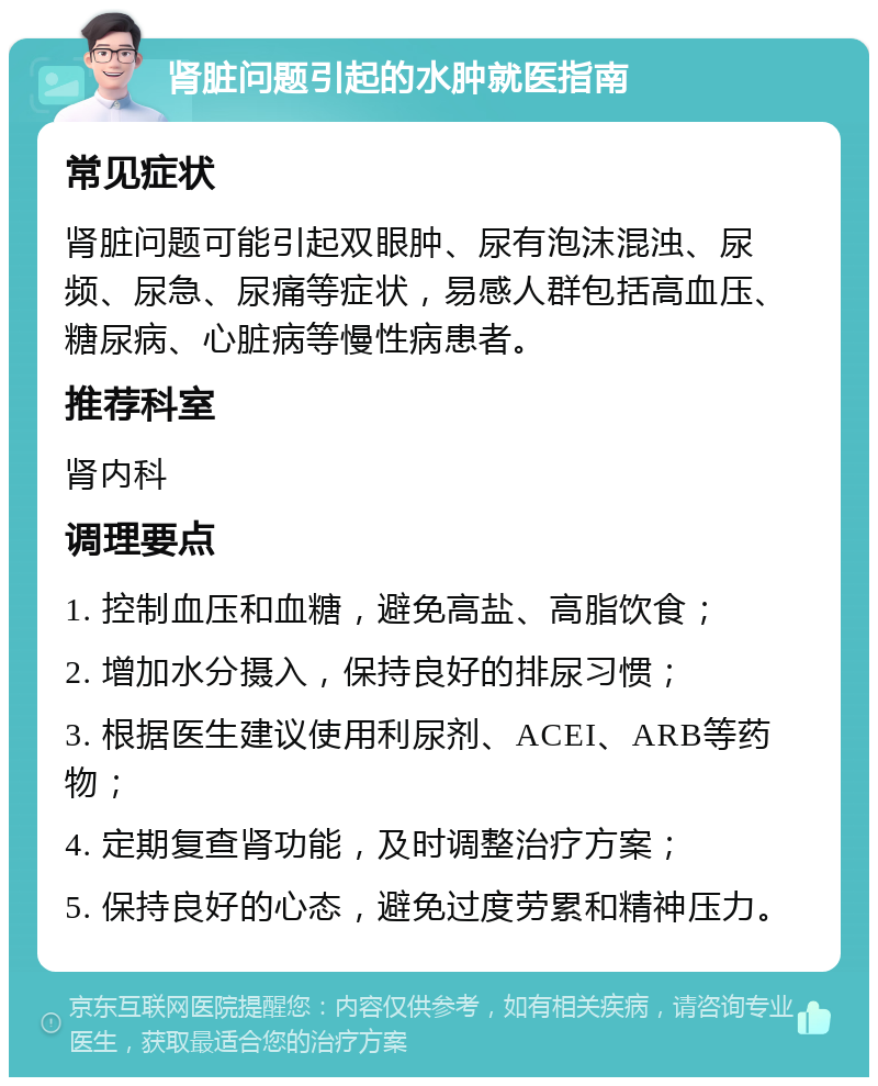 肾脏问题引起的水肿就医指南 常见症状 肾脏问题可能引起双眼肿、尿有泡沫混浊、尿频、尿急、尿痛等症状，易感人群包括高血压、糖尿病、心脏病等慢性病患者。 推荐科室 肾内科 调理要点 1. 控制血压和血糖，避免高盐、高脂饮食； 2. 增加水分摄入，保持良好的排尿习惯； 3. 根据医生建议使用利尿剂、ACEI、ARB等药物； 4. 定期复查肾功能，及时调整治疗方案； 5. 保持良好的心态，避免过度劳累和精神压力。