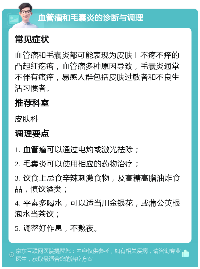 血管瘤和毛囊炎的诊断与调理 常见症状 血管瘤和毛囊炎都可能表现为皮肤上不疼不痒的凸起红疙瘩，血管瘤多种原因导致，毛囊炎通常不伴有瘙痒，易感人群包括皮肤过敏者和不良生活习惯者。 推荐科室 皮肤科 调理要点 1. 血管瘤可以通过电灼或激光祛除； 2. 毛囊炎可以使用相应的药物治疗； 3. 饮食上忌食辛辣刺激食物，及高糖高脂油炸食品，慎饮酒类； 4. 平素多喝水，可以适当用金银花，或蒲公英根泡水当茶饮； 5. 调整好作息，不熬夜。