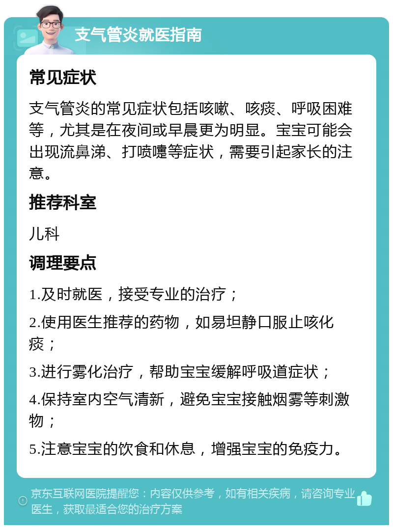 支气管炎就医指南 常见症状 支气管炎的常见症状包括咳嗽、咳痰、呼吸困难等，尤其是在夜间或早晨更为明显。宝宝可能会出现流鼻涕、打喷嚏等症状，需要引起家长的注意。 推荐科室 儿科 调理要点 1.及时就医，接受专业的治疗； 2.使用医生推荐的药物，如易坦静口服止咳化痰； 3.进行雾化治疗，帮助宝宝缓解呼吸道症状； 4.保持室内空气清新，避免宝宝接触烟雾等刺激物； 5.注意宝宝的饮食和休息，增强宝宝的免疫力。