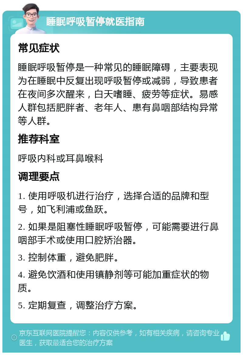 睡眠呼吸暂停就医指南 常见症状 睡眠呼吸暂停是一种常见的睡眠障碍，主要表现为在睡眠中反复出现呼吸暂停或减弱，导致患者在夜间多次醒来，白天嗜睡、疲劳等症状。易感人群包括肥胖者、老年人、患有鼻咽部结构异常等人群。 推荐科室 呼吸内科或耳鼻喉科 调理要点 1. 使用呼吸机进行治疗，选择合适的品牌和型号，如飞利浦或鱼跃。 2. 如果是阻塞性睡眠呼吸暂停，可能需要进行鼻咽部手术或使用口腔矫治器。 3. 控制体重，避免肥胖。 4. 避免饮酒和使用镇静剂等可能加重症状的物质。 5. 定期复查，调整治疗方案。