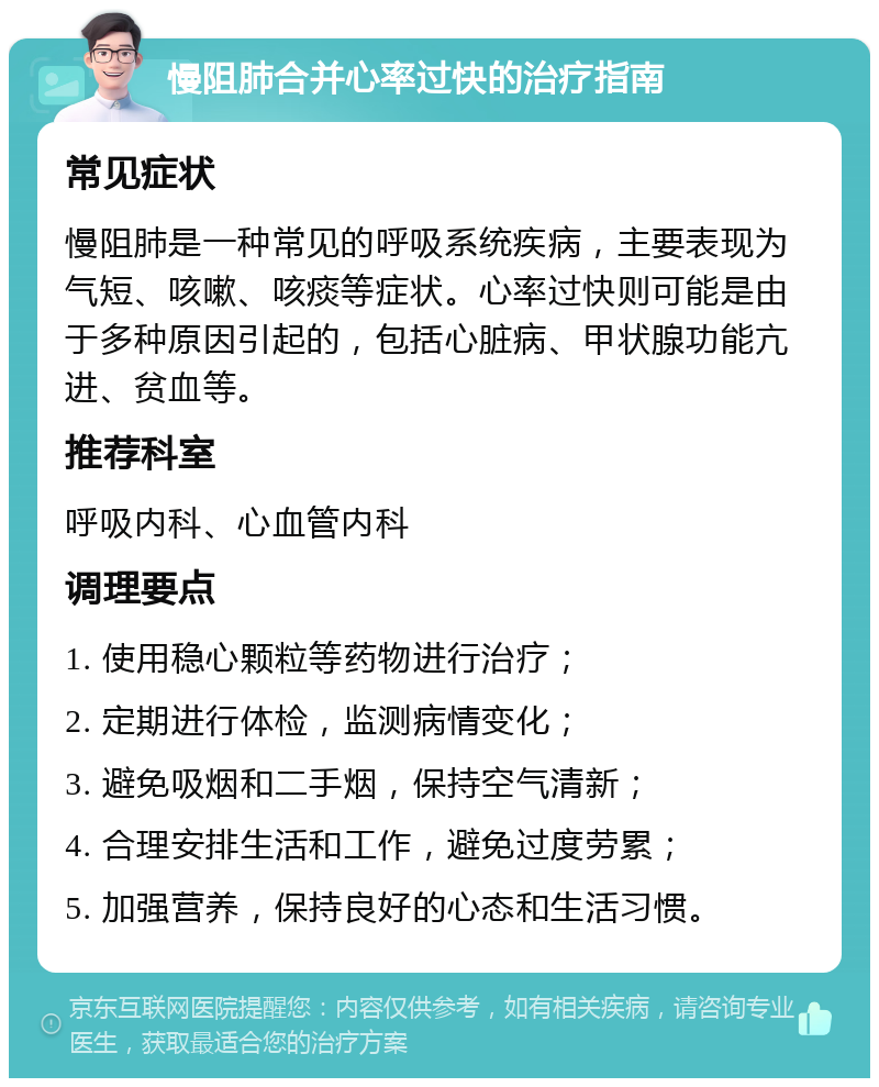 慢阻肺合并心率过快的治疗指南 常见症状 慢阻肺是一种常见的呼吸系统疾病，主要表现为气短、咳嗽、咳痰等症状。心率过快则可能是由于多种原因引起的，包括心脏病、甲状腺功能亢进、贫血等。 推荐科室 呼吸内科、心血管内科 调理要点 1. 使用稳心颗粒等药物进行治疗； 2. 定期进行体检，监测病情变化； 3. 避免吸烟和二手烟，保持空气清新； 4. 合理安排生活和工作，避免过度劳累； 5. 加强营养，保持良好的心态和生活习惯。