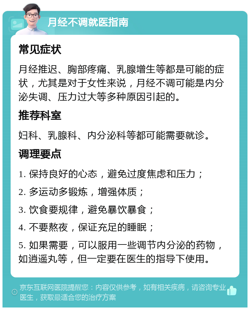 月经不调就医指南 常见症状 月经推迟、胸部疼痛、乳腺增生等都是可能的症状，尤其是对于女性来说，月经不调可能是内分泌失调、压力过大等多种原因引起的。 推荐科室 妇科、乳腺科、内分泌科等都可能需要就诊。 调理要点 1. 保持良好的心态，避免过度焦虑和压力； 2. 多运动多锻炼，增强体质； 3. 饮食要规律，避免暴饮暴食； 4. 不要熬夜，保证充足的睡眠； 5. 如果需要，可以服用一些调节内分泌的药物，如逍遥丸等，但一定要在医生的指导下使用。