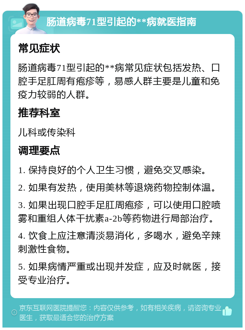 肠道病毒71型引起的**病就医指南 常见症状 肠道病毒71型引起的**病常见症状包括发热、口腔手足肛周有疱疹等，易感人群主要是儿童和免疫力较弱的人群。 推荐科室 儿科或传染科 调理要点 1. 保持良好的个人卫生习惯，避免交叉感染。 2. 如果有发热，使用美林等退烧药物控制体温。 3. 如果出现口腔手足肛周疱疹，可以使用口腔喷雾和重组人体干扰素a-2b等药物进行局部治疗。 4. 饮食上应注意清淡易消化，多喝水，避免辛辣刺激性食物。 5. 如果病情严重或出现并发症，应及时就医，接受专业治疗。