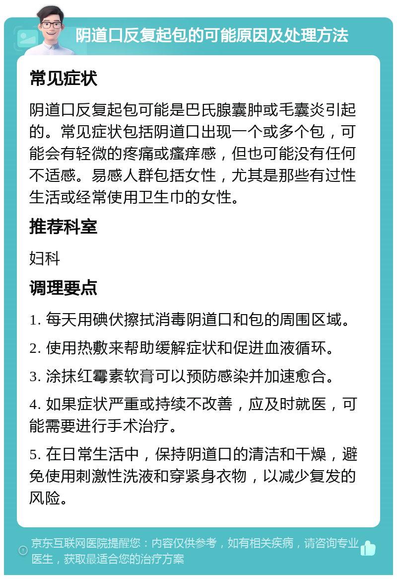 阴道口反复起包的可能原因及处理方法 常见症状 阴道口反复起包可能是巴氏腺囊肿或毛囊炎引起的。常见症状包括阴道口出现一个或多个包，可能会有轻微的疼痛或瘙痒感，但也可能没有任何不适感。易感人群包括女性，尤其是那些有过性生活或经常使用卫生巾的女性。 推荐科室 妇科 调理要点 1. 每天用碘伏擦拭消毒阴道口和包的周围区域。 2. 使用热敷来帮助缓解症状和促进血液循环。 3. 涂抹红霉素软膏可以预防感染并加速愈合。 4. 如果症状严重或持续不改善，应及时就医，可能需要进行手术治疗。 5. 在日常生活中，保持阴道口的清洁和干燥，避免使用刺激性洗液和穿紧身衣物，以减少复发的风险。