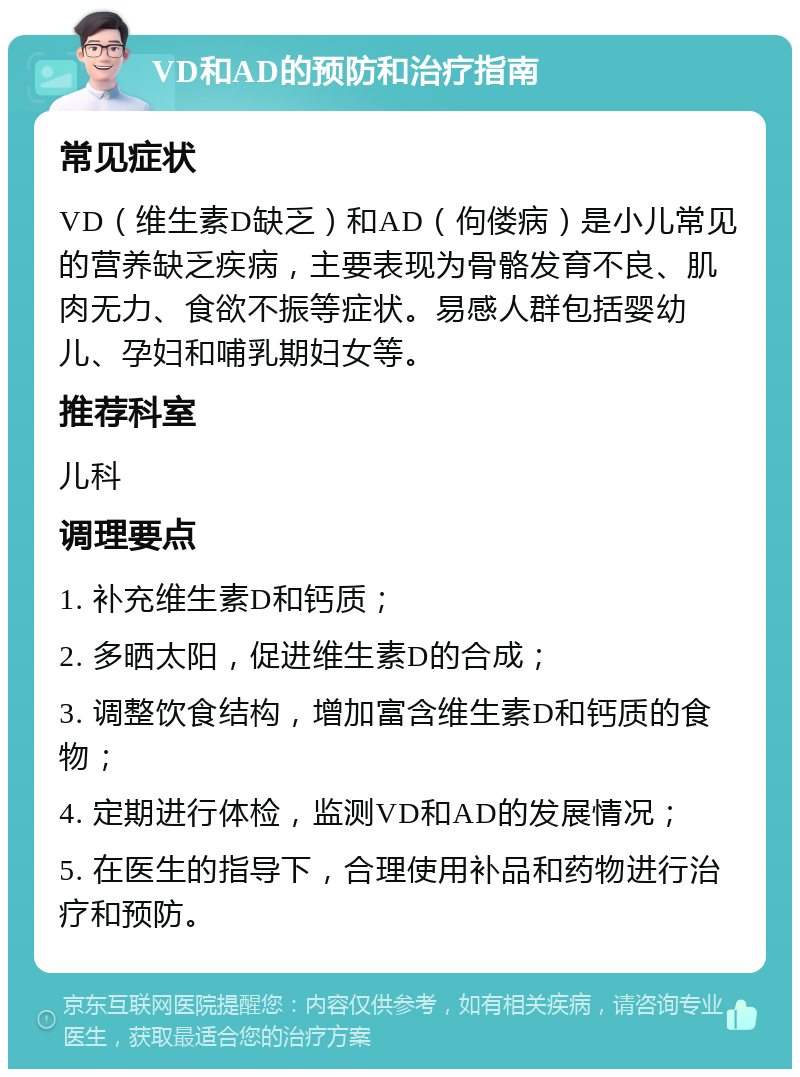 VD和AD的预防和治疗指南 常见症状 VD（维生素D缺乏）和AD（佝偻病）是小儿常见的营养缺乏疾病，主要表现为骨骼发育不良、肌肉无力、食欲不振等症状。易感人群包括婴幼儿、孕妇和哺乳期妇女等。 推荐科室 儿科 调理要点 1. 补充维生素D和钙质； 2. 多晒太阳，促进维生素D的合成； 3. 调整饮食结构，增加富含维生素D和钙质的食物； 4. 定期进行体检，监测VD和AD的发展情况； 5. 在医生的指导下，合理使用补品和药物进行治疗和预防。