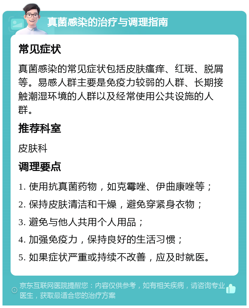 真菌感染的治疗与调理指南 常见症状 真菌感染的常见症状包括皮肤瘙痒、红斑、脱屑等。易感人群主要是免疫力较弱的人群、长期接触潮湿环境的人群以及经常使用公共设施的人群。 推荐科室 皮肤科 调理要点 1. 使用抗真菌药物，如克霉唑、伊曲康唑等； 2. 保持皮肤清洁和干燥，避免穿紧身衣物； 3. 避免与他人共用个人用品； 4. 加强免疫力，保持良好的生活习惯； 5. 如果症状严重或持续不改善，应及时就医。