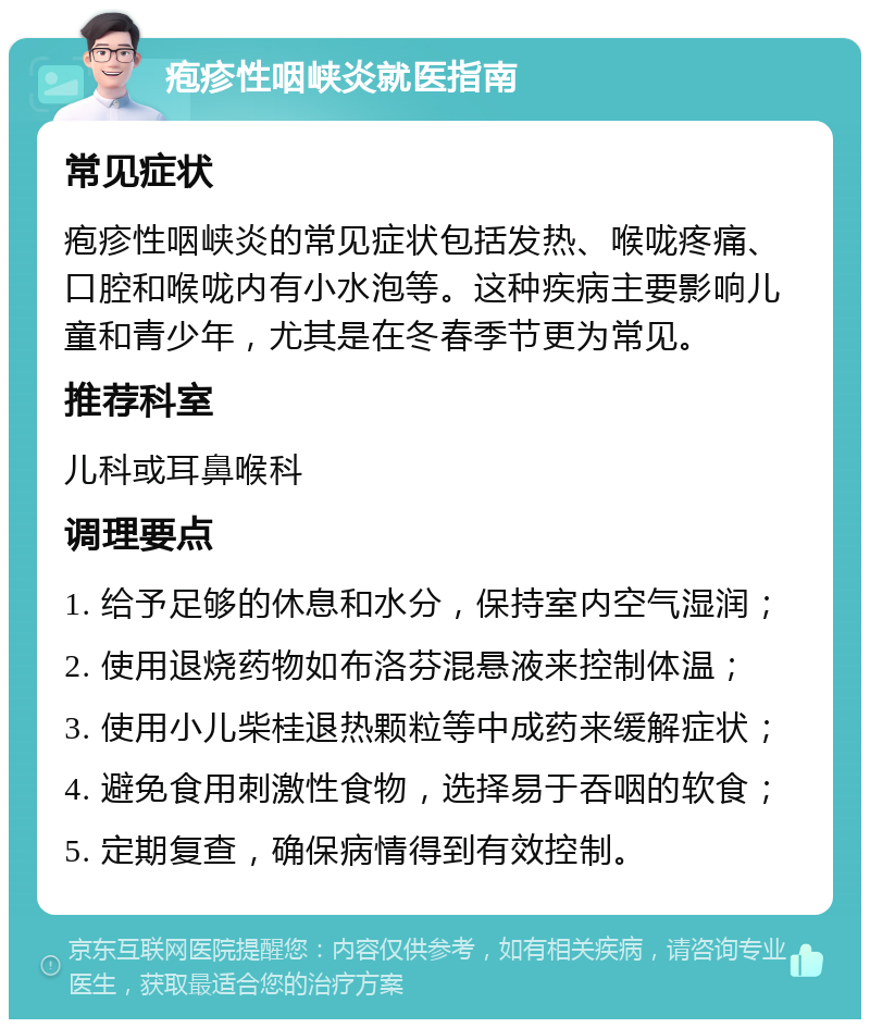 疱疹性咽峡炎就医指南 常见症状 疱疹性咽峡炎的常见症状包括发热、喉咙疼痛、口腔和喉咙内有小水泡等。这种疾病主要影响儿童和青少年，尤其是在冬春季节更为常见。 推荐科室 儿科或耳鼻喉科 调理要点 1. 给予足够的休息和水分，保持室内空气湿润； 2. 使用退烧药物如布洛芬混悬液来控制体温； 3. 使用小儿柴桂退热颗粒等中成药来缓解症状； 4. 避免食用刺激性食物，选择易于吞咽的软食； 5. 定期复查，确保病情得到有效控制。