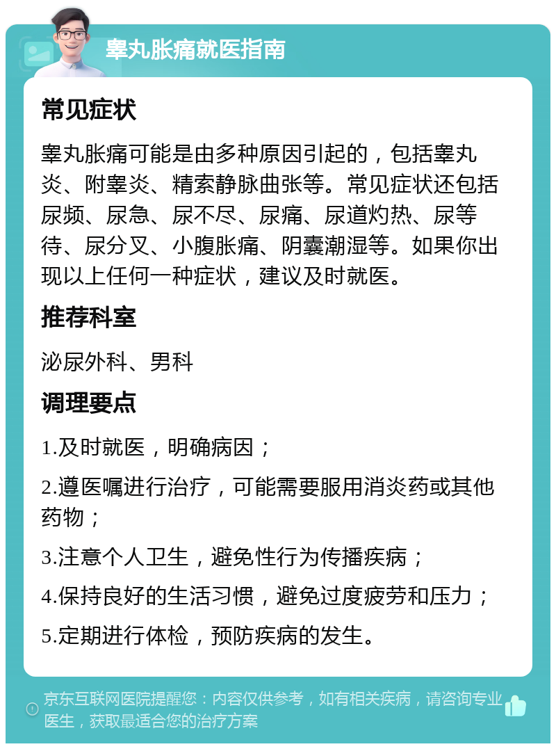 睾丸胀痛就医指南 常见症状 睾丸胀痛可能是由多种原因引起的，包括睾丸炎、附睾炎、精索静脉曲张等。常见症状还包括尿频、尿急、尿不尽、尿痛、尿道灼热、尿等待、尿分叉、小腹胀痛、阴囊潮湿等。如果你出现以上任何一种症状，建议及时就医。 推荐科室 泌尿外科、男科 调理要点 1.及时就医，明确病因； 2.遵医嘱进行治疗，可能需要服用消炎药或其他药物； 3.注意个人卫生，避免性行为传播疾病； 4.保持良好的生活习惯，避免过度疲劳和压力； 5.定期进行体检，预防疾病的发生。