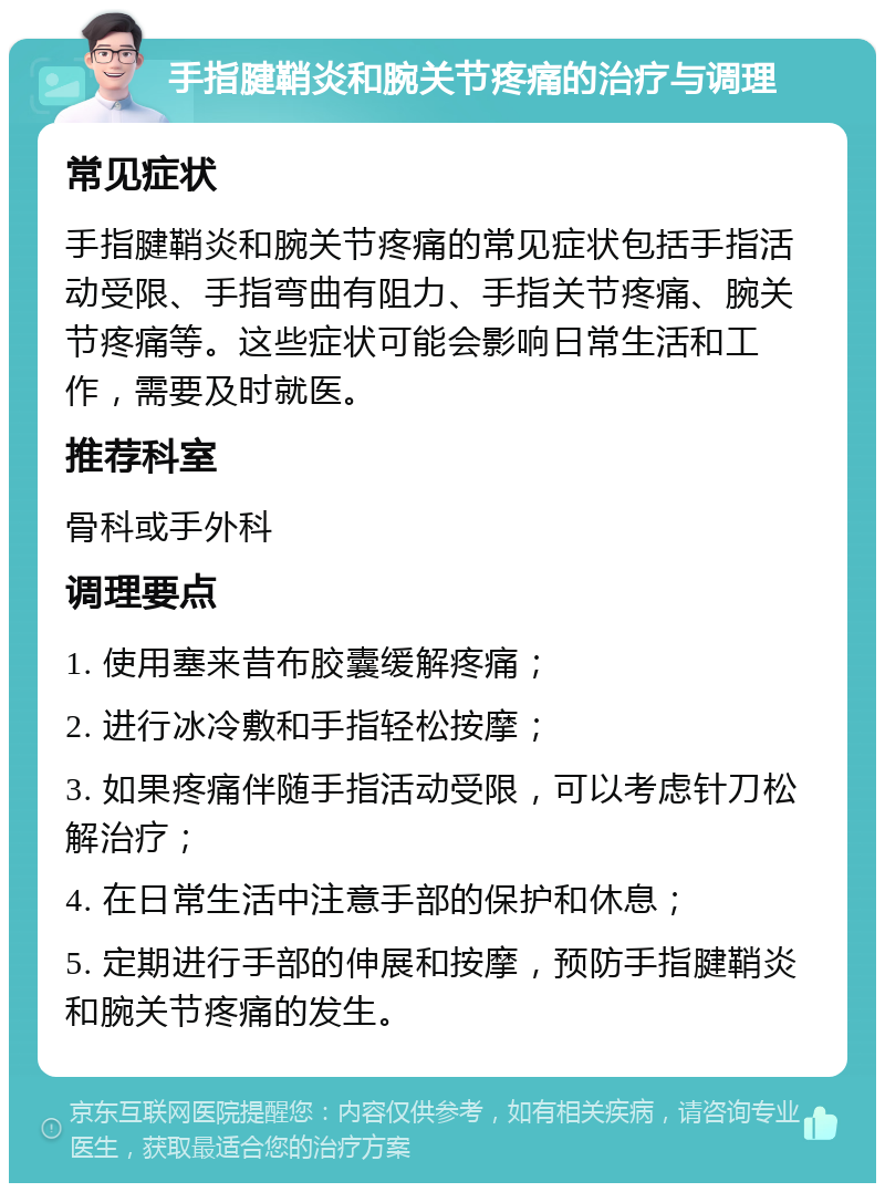 手指腱鞘炎和腕关节疼痛的治疗与调理 常见症状 手指腱鞘炎和腕关节疼痛的常见症状包括手指活动受限、手指弯曲有阻力、手指关节疼痛、腕关节疼痛等。这些症状可能会影响日常生活和工作，需要及时就医。 推荐科室 骨科或手外科 调理要点 1. 使用塞来昔布胶囊缓解疼痛； 2. 进行冰冷敷和手指轻松按摩； 3. 如果疼痛伴随手指活动受限，可以考虑针刀松解治疗； 4. 在日常生活中注意手部的保护和休息； 5. 定期进行手部的伸展和按摩，预防手指腱鞘炎和腕关节疼痛的发生。