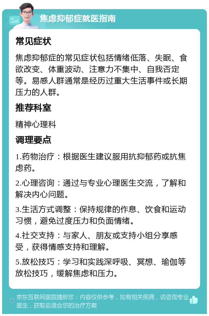 焦虑抑郁症就医指南 常见症状 焦虑抑郁症的常见症状包括情绪低落、失眠、食欲改变、体重波动、注意力不集中、自我否定等。易感人群通常是经历过重大生活事件或长期压力的人群。 推荐科室 精神心理科 调理要点 1.药物治疗：根据医生建议服用抗抑郁药或抗焦虑药。 2.心理咨询：通过与专业心理医生交流，了解和解决内心问题。 3.生活方式调整：保持规律的作息、饮食和运动习惯，避免过度压力和负面情绪。 4.社交支持：与家人、朋友或支持小组分享感受，获得情感支持和理解。 5.放松技巧：学习和实践深呼吸、冥想、瑜伽等放松技巧，缓解焦虑和压力。