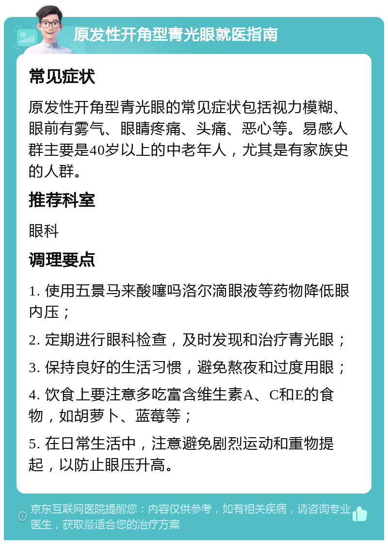 原发性开角型青光眼就医指南 常见症状 原发性开角型青光眼的常见症状包括视力模糊、眼前有雾气、眼睛疼痛、头痛、恶心等。易感人群主要是40岁以上的中老年人，尤其是有家族史的人群。 推荐科室 眼科 调理要点 1. 使用五景马来酸噻吗洛尔滴眼液等药物降低眼内压； 2. 定期进行眼科检查，及时发现和治疗青光眼； 3. 保持良好的生活习惯，避免熬夜和过度用眼； 4. 饮食上要注意多吃富含维生素A、C和E的食物，如胡萝卜、蓝莓等； 5. 在日常生活中，注意避免剧烈运动和重物提起，以防止眼压升高。